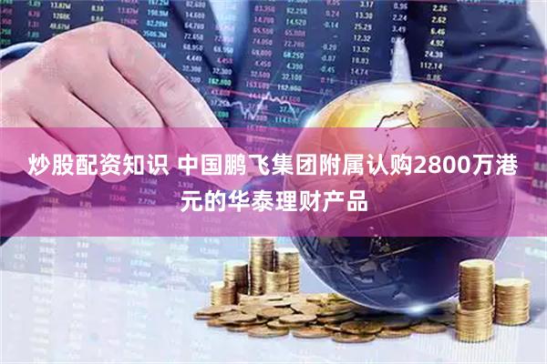 炒股配资知识 中国鹏飞集团附属认购2800万港元的华泰理财产品