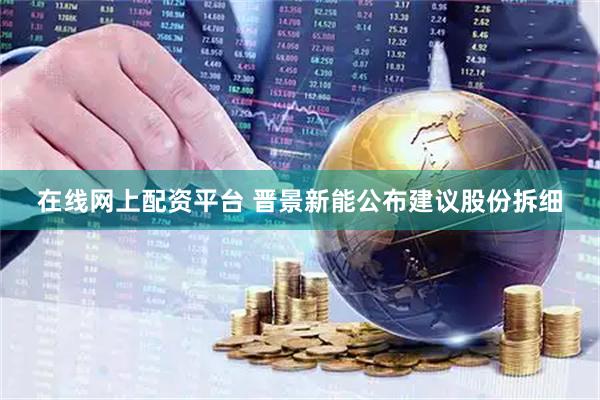 在线网上配资平台 晋景新能公布建议股份拆细