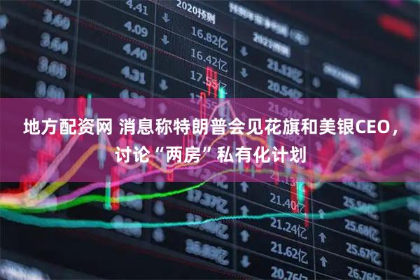 地方配资网 消息称特朗普会见花旗和美银CEO，讨论“两房”私有化计划