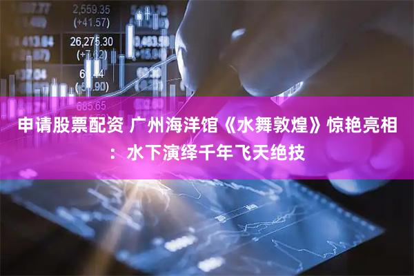 申请股票配资 广州海洋馆《水舞敦煌》惊艳亮相：水下演绎千年飞天绝技