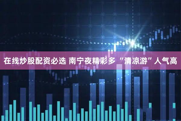 在线炒股配资必选 南宁夜精彩多 “清凉游”人气高