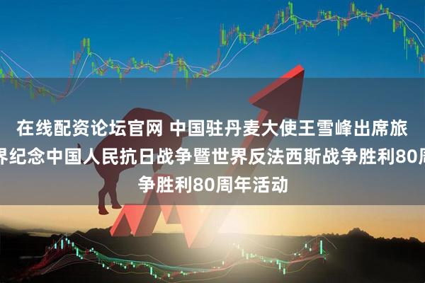 在线配资论坛官网 中国驻丹麦大使王雪峰出席旅丹侨学界纪念中国人民抗日战争暨世界反法西斯战争胜利80周年活动