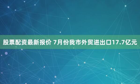 股票配资最新报价 7月份我市外贸进出口17.7亿元