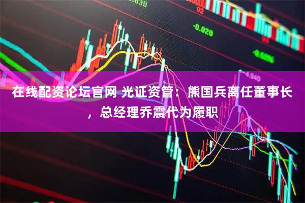在线配资论坛官网 光证资管：熊国兵离任董事长，总经理乔震代为履职