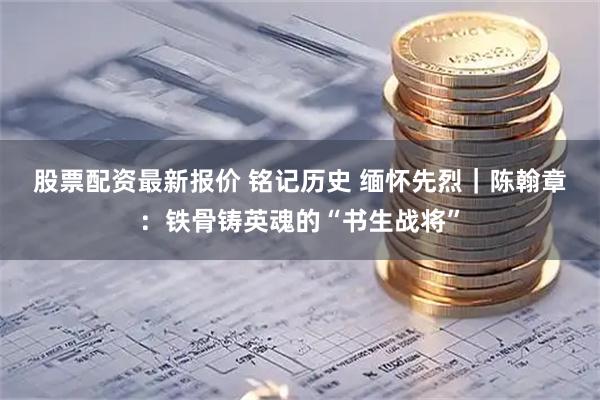 股票配资最新报价 铭记历史&#32;缅怀先烈｜陈翰章：铁骨铸英魂的“书生战将”