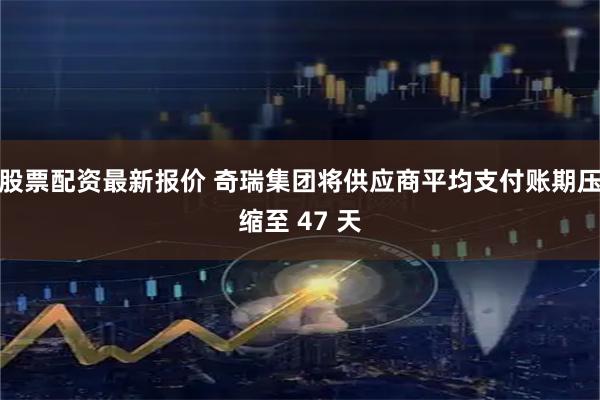 股票配资最新报价 奇瑞集团将供应商平均支付账期压缩至 47 天