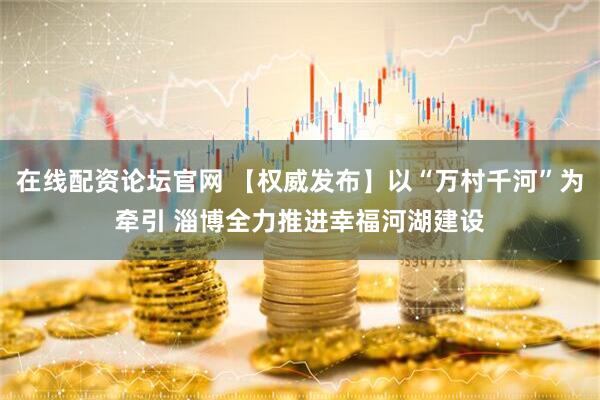 在线配资论坛官网 【权威发布】以“万村千河”为牵引 淄博全力推进幸福河湖建设