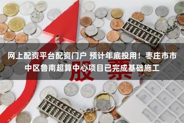 网上配资平台配资门户 预计年底投用！枣庄市市中区鲁南超算中心项目已完成基础施工