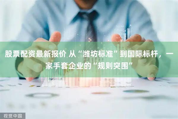 股票配资最新报价 从“潍坊标准”到国际标杆，一家手套企业的“规则突围”