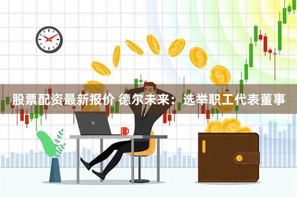 股票配资最新报价 德尔未来：选举职工代表董事