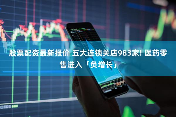 股票配资最新报价 五大连锁关店983家! 医药零售进入「负增长」