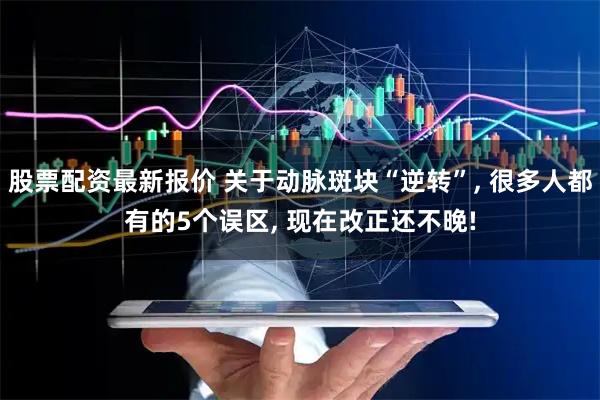 股票配资最新报价 关于动脉斑块“逆转”, 很多人都有的5个误区, 现在改正还不晚!