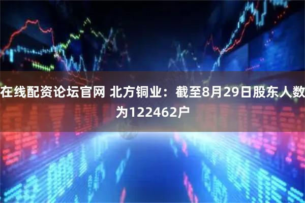 在线配资论坛官网 北方铜业：截至8月29日股东人数为122462户