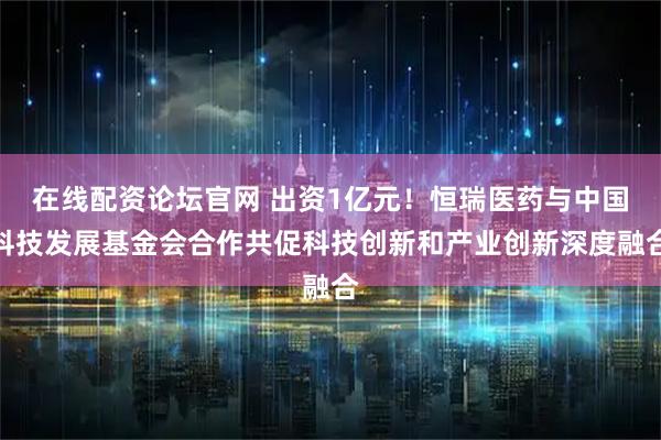 在线配资论坛官网 出资1亿元！恒瑞医药与中国科技发展基金会合作共促科技创新和产业创新深度融合