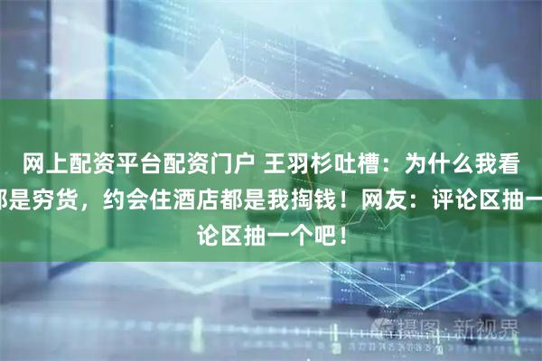 网上配资平台配资门户 王羽杉吐槽：为什么我看上的都是穷货，约会住酒店都是我掏钱！网友：评论区抽一个吧！