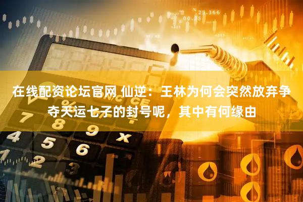 在线配资论坛官网 仙逆：王林为何会突然放弃争夺天运七子的封号呢，其中有何缘由