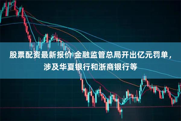 股票配资最新报价 金融监管总局开出亿元罚单，涉及华夏银行和浙商银行等