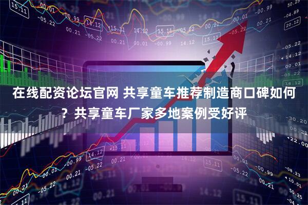 在线配资论坛官网 共享童车推荐制造商口碑如何？共享童车厂家多地案例受好评