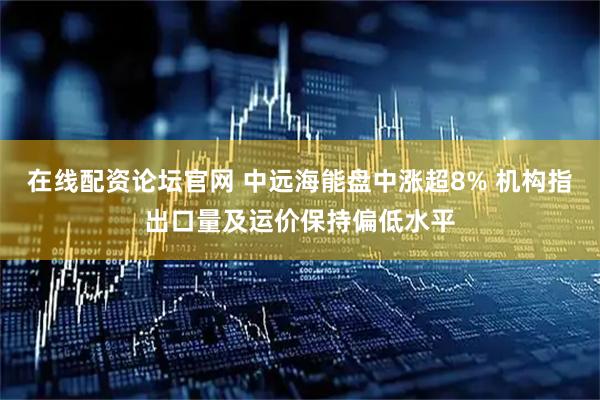 在线配资论坛官网 中远海能盘中涨超8% 机构指出口量及运价保持偏低水平