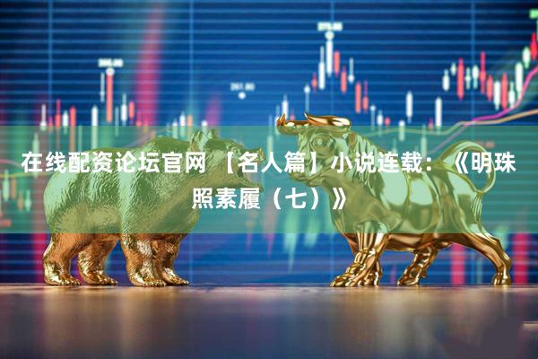 在线配资论坛官网 【名人篇】小说连载：《明珠照素履（七）》