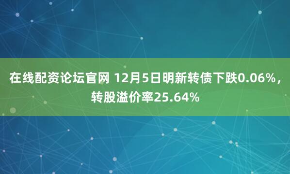 在线配资论坛官网 12月5日明新转债下跌0.06%，转股溢价率25.64%