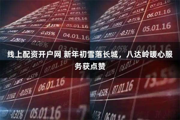 线上配资开户网 新年初雪落长城，八达岭暖心服务获点赞