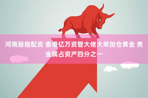 河南股指配资 香港亿万资管大佬大举加仓黄金 贵金属占资产四分之一