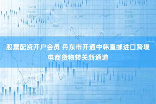 股票配资开户会员 丹东市开通中韩直邮进口跨境电商货物转关新通道