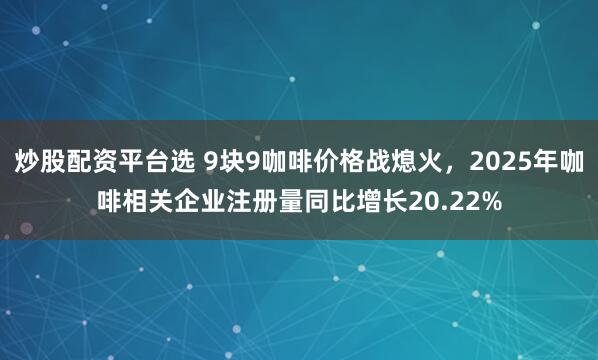 炒股配资平台选 9块9咖啡价格战熄火，2025年咖啡相关企业注册量同比增长20.22%