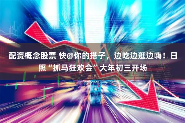 配资概念股票 快@你的搭子，边吃边逛边嗨！日照“抓马狂欢会”大年初三开场