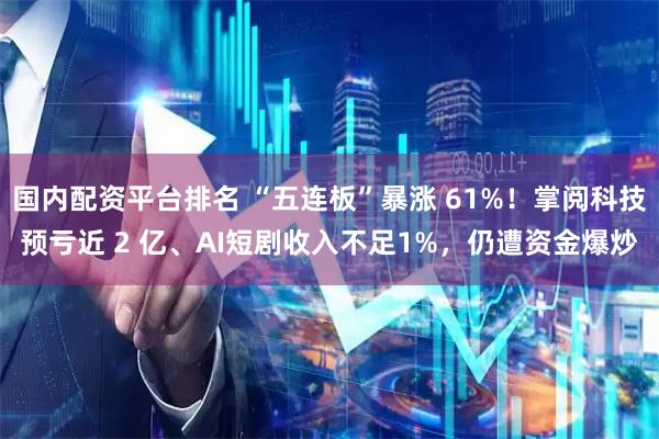 国内配资平台排名 “五连板”暴涨 61%！掌阅科技预亏近 2 亿、AI短剧收入不足1%，仍遭资金爆炒