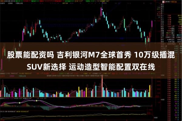股票能配资吗 吉利银河M7全球首秀 10万级插混SUV新选择 运动造型智能配置双在线