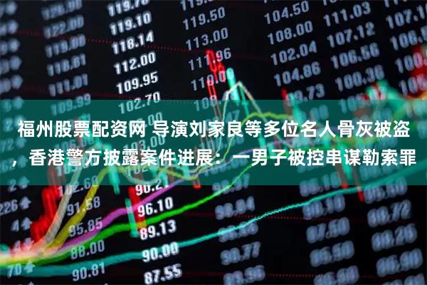 福州股票配资网 导演刘家良等多位名人骨灰被盗，香港警方披露案件进展：一男子被控串谋勒索罪