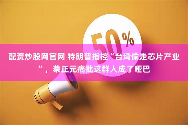 配资炒股网官网 特朗普指控“台湾偷走芯片产业”，蔡正元痛批这群人成了哑巴