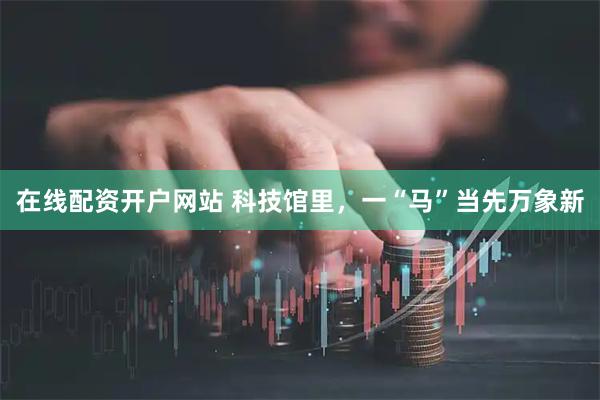 在线配资开户网站 科技馆里,一“马”当先万象新