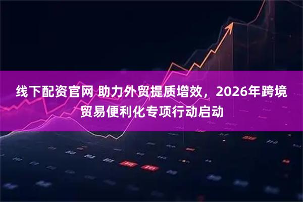 线下配资官网 助力外贸提质增效，2026年跨境贸易便利化专项行动启动