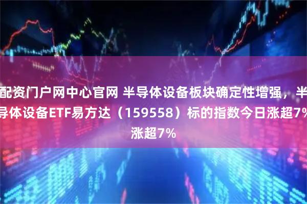 配资门户网中心官网 半导体设备板块确定性增强,半导体设备ETF易方达(159558)标的指数今日涨超7%