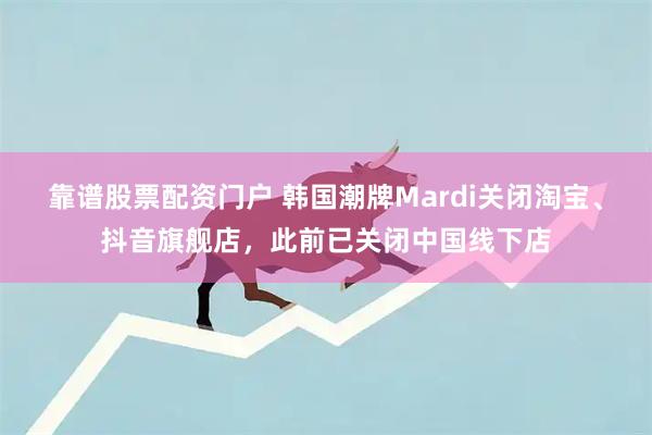 靠谱股票配资门户 韩国潮牌Mardi关闭淘宝、抖音旗舰店，此前已关闭中国线下店