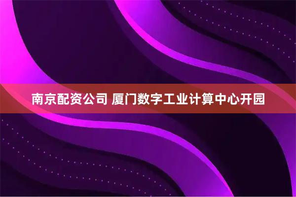 南京配资公司 厦门数字工业计算中心开园
