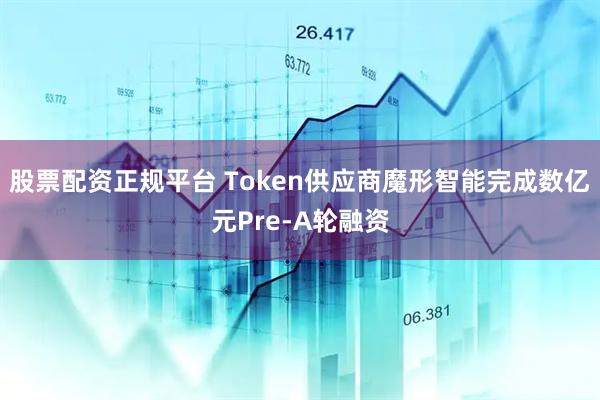 股票配资正规平台 Token供应商魔形智能完成数亿元Pre-A轮融资
