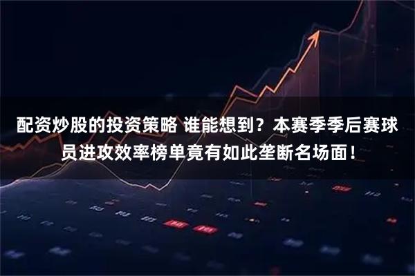 配资炒股的投资策略 谁能想到？本赛季季后赛球员进攻效率榜单竟有如此垄断名场面！