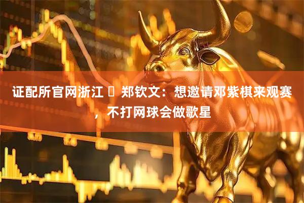 证配所官网浙江 ​郑钦文：想邀请邓紫棋来观赛，不打网球会做歌星