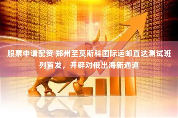 股票申请配资 郑州至莫斯科国际运邮直达测试班列首发，开辟对俄出海新通道