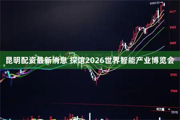 昆明配资最新消息 探馆2026世界智能产业博览会