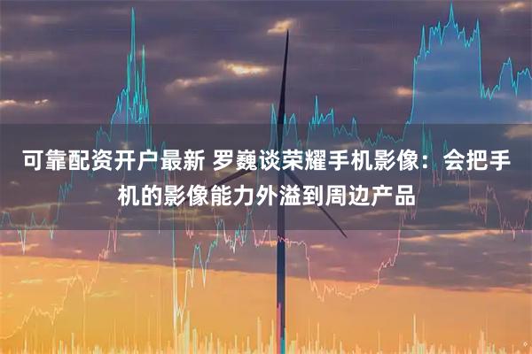 可靠配资开户最新 罗巍谈荣耀手机影像：会把手机的影像能力外溢到周边产品