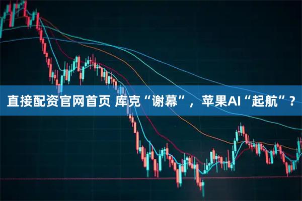 直接配资官网首页 库克“谢幕”，苹果AI“起航”？
