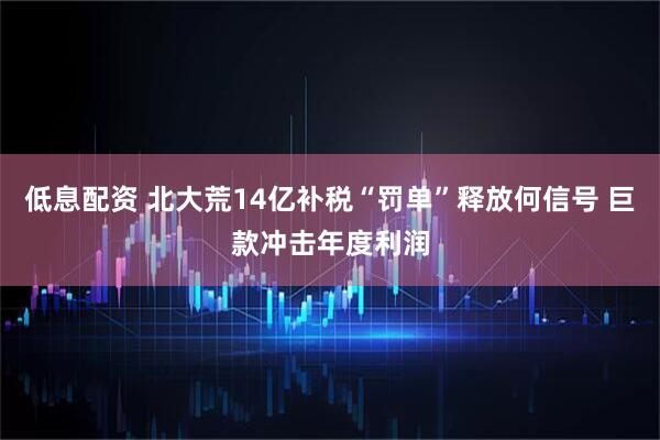 低息配资 北大荒14亿补税“罚单”释放何信号 巨款冲击年度利润
