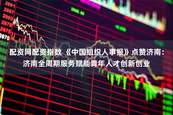 配资网配资指数 《中国组织人事报》点赞济南：济南全周期服务赋能青年人才创新创业