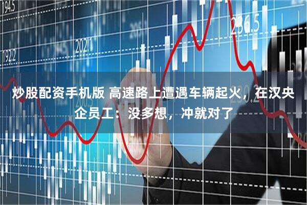 炒股配资手机版 高速路上遭遇车辆起火，在汉央企员工：没多想，冲就对了