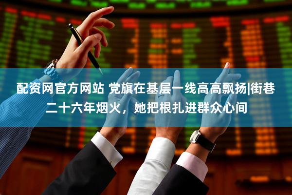 配资网官方网站 党旗在基层一线高高飘扬|街巷二十六年烟火，她把根扎进群众心间